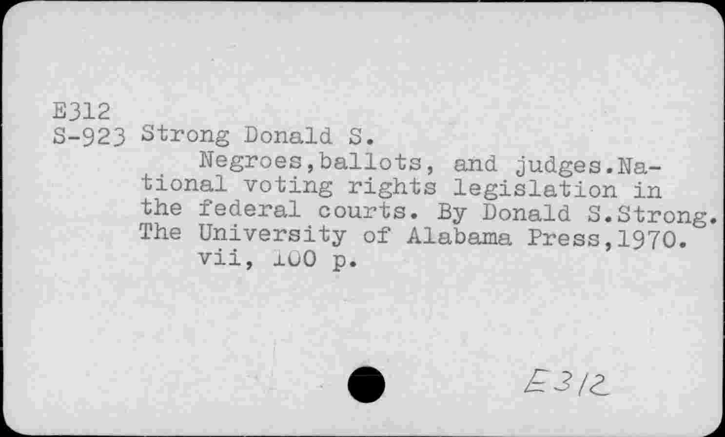 ﻿E312
S-923 Strong Donald S.
Negroes,ballots, and judges.National voting rights legislation in the federal courts. By Donald S.Strong. The University of Alabama Press,1970.
vii, 100 p.
